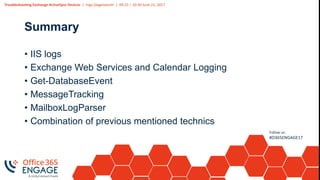 Troubleshooting Exchange ActiveSync Devices | Ingo Gegenwarth | 09:15 – 10:30 June 21, 2017
Follow us:
#O365ENGAGE17
Summary
• IIS logs
• Exchange Web Services and Calendar Logging
• Get-DatabaseEvent
• MessageTracking
• MailboxLogParser
• Combination of previous mentioned technics
 