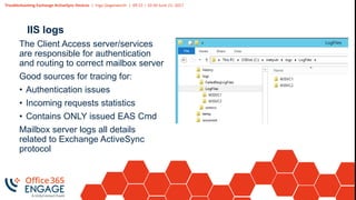 Troubleshooting Exchange ActiveSync Devices | Ingo Gegenwarth | 09:15 – 10:30 June 21, 2017
IIS logs
The Client Access server/services
are responsible for authentication
and routing to correct mailbox server
Good sources for tracing for:
• Authentication issues
• Incoming requests statistics
• Contains ONLY issued EAS Cmd
Mailbox server logs all details
related to Exchange ActiveSync
protocol
 