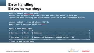 Error handling
Errors vs warnings
mysql> select max (f1) from t1;
ERROR 1630 (42000): FUNCTION test.max does not exist. Check the 
'Function Name Parsing and Resolution' section in the Reference Manual
mysql> select * from t1 where "f1"=1;
Empty set, 1 warning (0.05 sec)
mysql> show warnings;
+­­­­­­­­­­­+­­­­­­­­+­­­­­­­­­­­­­­­­­­­­­­­­­­­­­­­­­­­­­­­­­­­­­­­­­­­­+
| Level     | Code   | Message                                            |
+­­­­­­­­­­­+­­­­­­­­+­­­­­­­­­­­­­­­­­­­­­­­­­­­­­­­­­­­­­­­­­­­­­­­­­­­­+
| Warning   | 1292   | Truncated incorrect DOUBLE value: 'f1'             |
+­­­­­­­­­­­+­­­­­­­­+­­­­­­­­­­­­­­­­­­­­­­­­­­­­­­­­­­­­­­­­­­­­­­­­­­­­+
1 row in set (0.00 sec)

13Copyright © 2013, Oracle and/or its affiliates. All rights reserved.

 