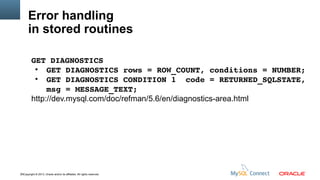 Error handling
in stored routines
GET DIAGNOSTICS
●
GET DIAGNOSTICS rows = ROW_COUNT, conditions = NUMBER;
●
GET DIAGNOSTICS CONDITION 1  code = RETURNED_SQLSTATE, 
msg = MESSAGE_TEXT;
http://dev.mysql.com/doc/refman/5.6/en/diagnostics-area.html

16Copyright © 2013, Oracle and/or its affiliates. All rights reserved.

 
