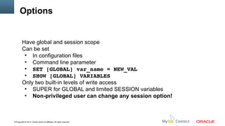 Options

Have global and session scope
Can be set
●
In configuration files
●
Command line parameter
●
SET [GLOBAL] var_name = NEW_VAL
●
SHOW [GLOBAL] VARIABLES
Only two built-in levels of write access
●
SUPER for GLOBAL and limited SESSION variables
●
Non-privileged user can change any session option!

17Copyright © 2013, Oracle and/or its affiliates. All rights reserved.

 