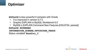 Optimizer

EXPLAIN is less powerful if compare with Oracle
●
It is improved in version 5.7.3
●
Graphic EXPLAIN in MySQL Workbench 6.0
●
MySQL’s EXPLAIN Command New Features [HOL9734, passed]
EXPLAIN EXTENDED
INFORMATION_SCHEMA.OPTIMIZER_TRACE
Status variables 'Handler_%'

20Copyright © 2013, Oracle and/or its affiliates. All rights reserved.

 