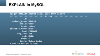 EXPLAIN in MySQL
mysql> EXPLAIN SELECT user, host FROM userG
*************************** 1. row ***************************
           id: 1
  select_type: SIMPLE
        table: user
         type: index
possible_keys: NULL
          key: PRIMARY
      key_len: 228
          ref: NULL
         rows: 4
        Extra: Using index
1 row in set (0.00 sec)

22Copyright © 2013, Oracle and/or its affiliates. All rights reserved.

 