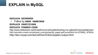 EXPLAIN in MySQL

EXPLAIN EXTENDED
●
Follow by SHOW WARNINGS
EXPLAIN PARTITIONS
EXPLAIN FORMAT=JSON

http://www.slideshare.net/SvetaSmirnova/troubleshooting-my-sqlperformanceaddonsen
http://education.oracle.com/pls/web_prod-plq-dad/db_pages.getCourseDesc?dc=D79908_1879034

http://dev.mysql.com/doc/refman/5.6/en/explain-output.html

23Copyright © 2013, Oracle and/or its affiliates. All rights reserved.

 