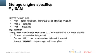 Storage engine specifics
MyISAM
Stores data in files
●
*frm – table definition, common for all storage engines
●
*MYD – data file
●
*MYI – index file
myisamchk
­­myisam_recovery_options to check each time you open a table
●
First access – table is opened
●
Second, third, .. access – existent descriptor used
●
FLUSH TABLES – closes opened descriptors

25Copyright © 2013, Oracle and/or its affiliates. All rights reserved.

 
