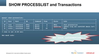 SHOW PROCESSLIST and Transactions

mysql> show processlist;
+­­­­+­­­­­­­+­­­­­­­­­­­+­­­­­­­­­+­­­­­­­­­+­­­­­­­­­­+­­­­­­­­­­+­­­­­­­­­­­­­­­­­­­­­­­­­­­­­­­­­­­­­+
| Id | User  | Host      | db      | Command | Time     | State    | Info                                |
+­­­­+­­­­­­­+­­­­­­­­­­­+­­­­­­­­­+­­­­­­­­­+­­­­­­­­­­+­­­­­­­­­­+­­­­­­­­­­­­­­­­­­­­­­­­­­­­­­­­­­­­­+
| 28 | root  | localhost | NULL    | Query   |    0     | NULL     | show processlist                    |
| 31 | sveta | localhost | test    | Query   |    7     | Updating | update tlog set eid=2345 where ln=1 |
| 32 | sveta | localhost | test    | Sleep   |   18     |          | NULL                                |
+­­­­+­­­­­­­+­­­­­­­­­­­+­­­­­­­­­+­­­­­­­­­+­­­­­­­­­­+­­­­­­­­­­+­­­­­­­­­­­­­­­­­­­­­­­­­­­­­­­­­­­­­+
3 rows in set (0.00 sec)
Not much info!

33Copyright © 2013, Oracle and/or its affiliates. All rights reserved.

No lock information!

 
