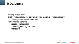 MDL Locks

Waiting thread only
SHOW PROCESSLIST, INFORMATION_SCHEMA.PROCESSLIST
●
Waiting for table metadata lock
Performance Schema
●
MUTEX_INSTANCES
●
EVENTS_WAITS_CURRENT
●
THREADS

37Copyright © 2013, Oracle and/or its affiliates. All rights reserved.

 