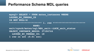 Performance Schema MDL queries
mysql> SELECT * FROM mutex_instances WHERE 
LOCKED_BY_THREAD_ID 
IS NOT NULLG
*********************** 1. row ***********************
                 NAME: 
wait/synch/mutex/sql/MDL_wait::LOCK_wait_status
OBJECT_INSTANCE_BEGIN: 37104744
  LOCKED_BY_THREAD_ID: 18
1 row in set (0.01 sec)

38Copyright © 2013, Oracle and/or its affiliates. All rights reserved.

 