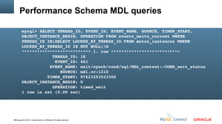 Performance Schema MDL queries
mysql> SELECT THREAD_ID, EVENT_ID, EVENT_NAME, SOURCE, TIMER_START, 
OBJECT_INSTANCE_BEGIN, OPERATION FROM events_waits_current WHERE 
THREAD_ID IN(SELECT LOCKED_BY_THREAD_ID FROM mutex_instances WHERE 
LOCKED_BY_THREAD_ID IS NOT NULL)G
*************************** 1. row ***************************
            THREAD_ID: 18
             EVENT_ID: 461
           EVENT_NAME: wait/synch/cond/sql/MDL_context::COND_wait_status
               SOURCE: mdl.cc:1210
          TIMER_START: 97623253523306
OBJECT_INSTANCE_BEGIN: 0
            OPERATION: timed_wait
1 row in set (0.00 sec)

39Copyright © 2013, Oracle and/or its affiliates. All rights reserved.

 
