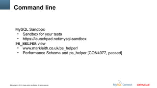 Command line

MySQL Sandbox
●
Sandbox for your tests
●
https://launchpad.net/mysql-sandbox
PS_HELPER view
●
www.markleith.co.uk/ps_helper/
●
Performance Schema and ps_helper [CON4077, passed]

49Copyright © 2013, Oracle and/or its affiliates. All rights reserved.

 