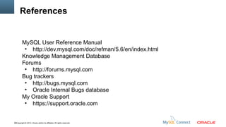 References

MySQL User Reference Manual
●
http://dev.mysql.com/doc/refman/5.6/en/index.html
Knowledge Management Database
Forums
●
http://forums.mysql.com
Bug trackers
●
http://bugs.mysql.com
●
Oracle Internal Bugs database
My Oracle Support
●
https://support.oracle.com

50Copyright © 2013, Oracle and/or its affiliates. All rights reserved.

 