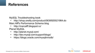 References

MySQL Troubleshooting book
●
http://shop.oreilly.com/product/0636920021964.do
Marc Alff's Performance Schema blog
●
http://marcalff.blogspot.ru/
Planet MySQL
●
http://planet.mysql.com/
●
http://dev.mysql.com/support/blogs/
●
https://blogs.oracle.com/mysqlinnodb/

51Copyright © 2013, Oracle and/or its affiliates. All rights reserved.

 