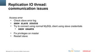 Replication IO thread:
communication issues
Access error
●
Check slave error log
●
SHOW SLAVE STATUS
●
Try to connect using normal MySQL client using slave credentials
●
SHOW GRANTS
●
●

Fix privileges on master
Restart slave

58Copyright © 2013, Oracle and/or its affiliates. All rights reserved.

 