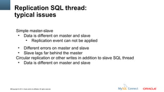 Replication SQL thread:
typical issues
Simple master-slave
●
Data is different on master and slave
●
Replication event can not be applied
Different errors on master and slave
●
Slave lags far behind the master
Circular replication or other writes in addition to slave SQL thread
●
Data is different on master and slave
●

59Copyright © 2013, Oracle and/or its affiliates. All rights reserved.

 