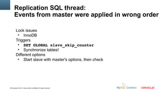 Replication SQL thread:
Events from master were applied in wrong order
Lock issues
●
InnoDB
Triggers
●
SET GLOBAL slave_skip_counter
●
Synchronize tables!
Different options
●
Start slave with master's options, then check

61Copyright © 2013, Oracle and/or its affiliates. All rights reserved.

 