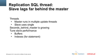 Replication SQL thread:
Slave lags far behind the master
Threads
●
Master runs in multiple update threads
●
Slave uses single
Seconds_behind_master is growing
Tune slave performance
●
Buffers
●
Indexes (for statement)

62Copyright © 2013, Oracle and/or its affiliates. All rights reserved.

 