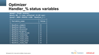 Optimizer
Handler_% status variables
mysql> flush status;
Query OK, 0 rows affected (0.00 sec)
mysql> SHOW STATUS LIKE 'Handler_%';
+­­­­­­­­­­­­­­­­­­­­­­­­­­­­+­­­­­­­+
| Variable_name              | Value |
+­­­­­­­­­­­­­­­­­­­­­­­­­­­­+­­­­­­­+
| Handler_commit             | 0     |
| Handler_delete             | 0     |
| Handler_discover           | 0     |
| Handler_prepare            | 0     |
| Handler_read_first         | 0     |
| Handler_read_key           | 0     |
| Handler_read_last          | 0     |
| Handler_read_next          | 0     |
| Handler_read_prev          | 0     |
| Handler_read_rnd           | 0     |

64Copyright © 2013, Oracle and/or its affiliates. All rights reserved.

 