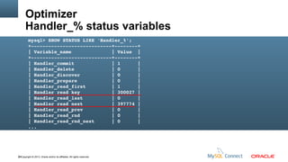 Optimizer
Handler_% status variables
mysql> SHOW STATUS LIKE 'Handler_%';
+­­­­­­­­­­­­­­­­­­­­­­­­­­­­+­­­­­­­­+
| Variable_name              | Value  |
+­­­­­­­­­­­­­­­­­­­­­­­­­­­­+­­­­­­­­+
| Handler_commit             | 1      |
| Handler_delete             | 0      |
| Handler_discover           | 0      |
| Handler_prepare            | 0      |
| Handler_read_first         | 1      |
| Handler_read_key           | 300027 |
| Handler_read_last          | 0      |
| Handler_read_next          | 397774 |
| Handler_read_prev          | 0      |
| Handler_read_rnd           | 0      |
| Handler_read_rnd_next      | 0      |
...

66Copyright © 2013, Oracle and/or its affiliates. All rights reserved.

 