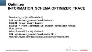 Optimizer
INFORMATION_SCHEMA.OPTIMIZER_TRACE
Turn tracing on (it's off by default):
SET optimizer_trace="enabled=on";
SELECT <your query here>; 
SELECT * FROM INFORMATION_SCHEMA.OPTIMIZER_TRACE;
More queries...
When done with tracing, disable it:
SET optimizer_trace="enabled=off";
http://dev.mysql.com/doc/internals/en/optimizer-tracing.html

68Copyright © 2013, Oracle and/or its affiliates. All rights reserved.

 