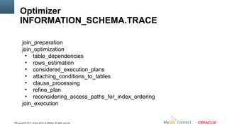Optimizer
INFORMATION_SCHEMA.TRACE
join_preparation
join_optimization
●
table_dependencies
●
rows_estimation
●
considered_execution_plans
●
attaching_conditions_to_tables
●
clause_processing
●
refine_plan
●
reconsidering_access_paths_for_index_ordering
join_execution

70Copyright © 2013, Oracle and/or its affiliates. All rights reserved.

 