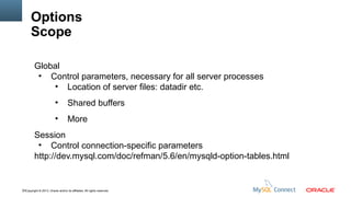 Options
Scope
Global
●
Control parameters, necessary for all server processes
●
Location of server files: datadir etc.
●

Shared buffers

●

More

Session
●
Control connection-specific parameters
http://dev.mysql.com/doc/refman/5.6/en/mysqld-option-tables.html

72Copyright © 2013, Oracle and/or its affiliates. All rights reserved.

 