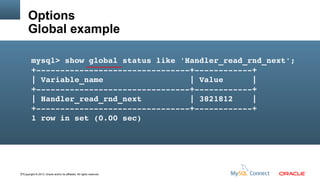 Options
Global example
mysql> show global status like 'Handler_read_rnd_next';
+­­­­­­­­­­­­­­­­­­­­­­­­­­­­­­­­+­­­­­­­­­­­­+
| Variable_name                  | Value      |
+­­­­­­­­­­­­­­­­­­­­­­­­­­­­­­­­+­­­­­­­­­­­­+
| Handler_read_rnd_next          | 3821812    |
+­­­­­­­­­­­­­­­­­­­­­­­­­­­­­­­­+­­­­­­­­­­­­+
1 row in set (0.00 sec)

77Copyright © 2013, Oracle and/or its affiliates. All rights reserved.

 