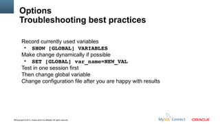 Options
Troubleshooting best practices
Record currently used variables
●
SHOW [GLOBAL] VARIABLES
Make change dynamically if possible
●
SET [GLOBAL] var_name=NEW_VAL
Test in one session first
Then change global variable
Change configuration file after you are happy with results

79Copyright © 2013, Oracle and/or its affiliates. All rights reserved.

 