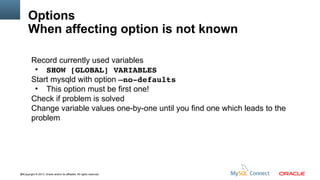 Options
When affecting option is not known
Record currently used variables
●
SHOW [GLOBAL] VARIABLES
Start mysqld with option –no­defaults
●
This option must be first one!
Check if problem is solved
Change variable values one-by-one until you find one which leads to the
problem

80Copyright © 2013, Oracle and/or its affiliates. All rights reserved.

 