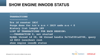 SHOW ENGINE INNODB STATUS
­­­­­­­­­­­­
TRANSACTIONS
­­­­­­­­­­­­
Trx id counter 1B1C
Purge done for trx's n:o < 1B19 undo n:o < 0
History list length 189
LIST OF TRANSACTIONS FOR EACH SESSION:
­­­TRANSACTION 0, not started
MySQL thread id 28, OS thread handle 0x7fa9301a0700, query 
id 8653 localhost root
show engine innodb status

82Copyright © 2013, Oracle and/or its affiliates. All rights reserved.

 