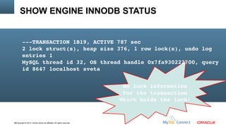 SHOW ENGINE INNODB STATUS

­­­TRANSACTION 1B19, ACTIVE 787 sec
2 lock struct(s), heap size 376, 1 row lock(s), undo log 
entries 1
MySQL thread id 32, OS thread handle 0x7fa930222700, query 
id 8647 localhost sveta
No lock information
For the transaction
Which holds the lock!

84Copyright © 2013, Oracle and/or its affiliates. All rights reserved.

 