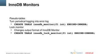 InnoDB Monitors

Pseudo-tables
Turn periodical logging into error log
●
CREATE TABLE innodb_monitor(f1 int) ENGINE=INNODB;
Lock monitor
●
Changes output format of InnoDB Monitor
●
CREATE TABLE innodb_lock_monitor(f1 int) ENGINE=INNODB;

85Copyright © 2013, Oracle and/or its affiliates. All rights reserved.

 