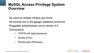MySQL Access Privilege System
Overview
No roles by default, limited user limits
All records are in the mysql database (schema)
Pluggable authentication since version 5.5
Connections
●

TCP/IP with login-password

●

Socket (Unix)

●

Named pipe (Windows)

91Copyright © 2013, Oracle and/or its affiliates. All rights reserved.

 