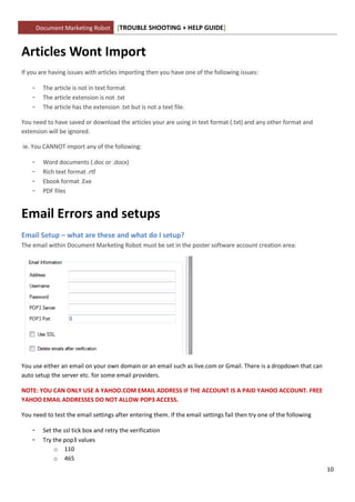 Document Marketing Robot        [TROUBLE SHOOTING + HELP GUIDE]


Articles Wont Import
If you are having issues with articles importing then you have one of the following issues:

    -     The article is not in text format
    -     The article extension is not .txt
    -     The article has the extension .txt but is not a text file.

You need to have saved or download the articles your are using in text format (.txt) and any other format and
extension will be ignored.

ie. You CANNOT import any of the following:

    -     Word documents (.doc or .docx)
    -     Rich text format .rtf
    -     Ebook format .Exe
    -     PDF files


Email Errors and setups
Email Setup – what are these and what do I setup?
The email within Document Marketing Robot must be set in the poster software account creation area:




You use either an email on your own domain or an email such as live.com or Gmail. There is a dropdown that can
auto setup the server etc. for some email providers.

NOTE: YOU CAN ONLY USE A YAHOO.COM EMAIL ADDRESS IF THE ACCOUNT IS A PAID YAHOO ACCOUNT. FREE
YAHOO EMAIL ADDRESSES DO NOT ALLOW POP3 ACCESS.

You need to test the email settings after entering them. If the email settings fail then try one of the following

    -     Set the ssl tick box and retry the verification
    -     Try the pop3 values
              o 110
              o 465
                                                                                                                    10
 