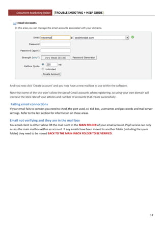 Document Marketing Robot      [TROUBLE SHOOTING + HELP GUIDE]




And you now click ‘Create account’ and you now have a new mailbox to use within the software.

Note that some of the site won’t allow the use of Gmail accounts when registering, so using your own domain will
increase the stick rate of your articles and number of accounts that create successfully.

Failing email connections
If your email fails to connect you need to check the port used, ssl tick box, usernames and passwords and mail server
settings. Refer to the last section for information on these areas.

Email not verifying and they are in the mail box
You email client is either yahoo OR the mail is not in the MAIN FOLDER of your email account. Pop3 access can only
access the main mailbox within an account. If any emails have been moved to another folder (including the spam
folder) they need to be moved BACK TO THE MAIN INBOX FOLDER TO BE VERIFIED.




                                                                                                                   12
 