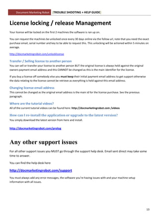 Document Marketing Robot        [TROUBLE SHOOTING + HELP GUIDE]


License locking / release Management
Your license will be locked on the first 2 machines the software is ran up on.

You can request the machines be unlocked once every 30 days online via the follow url, note that you need the exact
purchase email, serial number and key to be able to request this. This unlocking will be actioned within 5 minutes on
average.

http://docmarketingrobot.com/unlocklicense

Transfer / Selling license to another person
You can sell or transfer your license to another person BUT the original license is always held against the original
owners payment email address and this CANNOT be changed as this is the main identifier for the license.

If you buy a license off somebody else you must keep their initial payment email address to get support otherwise
the data relating to the license cannot be retrieve as everything is held against this email address.

Changing license email address
This cannot be changed as the original email address is the main id for the license purchase. See the previous
paragraph.

Where are the tutorial videos?
All of the current tutorial videos can be found here: http://docmarketingrobot.com /videos

How can I re-install the application or upgrade to the latest version?
You simply download the latest version from here and install.

http://docmarketingrobot.com/prolog



Any other support issues
For all other support issues you MUST go through the support help desk. Email sent direct may take some
time to answer.

You can find the help desk here

http://docmarketingrobot.com/support
You must always add any error messages, the software you’re having issues with and your machine setup
information with all issues.




                                                                                                                       13
 