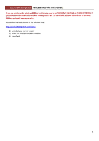 Document Marketing Robot       [TROUBLE SHOOTING + HELP GUIDE]

If you are running under windows 2008 server then you need to be ‘EXPLICITLY’ RUNNING AS THE ROOT ADMIN. If
you are not then the software will not be able to post via the 128 bit internet explorer browser due to windows
2008 server inbuilt browser security.

You can find the latest version of the software here:

http://docmarketingrobot.com/prolog

    1) Uninstall your current version
    2) Install the new version of the software
    3) Issue fixed




                                                                                                              3
 