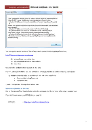 Document Marketing Robot        [TROUBLE SHOOTING + HELP GUIDE]




You are running an old version of the software and require the latest updates from here:

http://docmarketingrobot.com/prolog

        1) Uninstall your current version
        2) Install the new version of the software
        3) Issue fixed

General Rules for Connection Issues if all else fails

If you’re getting a lot of time-out and connection errors you need to check the following are in place

    1) Add the software exe’s to your firewall and anti-virus exceptions
          a. DocumentMarketingRobot.exe
          b. PDFCreator.exe

2) Check that you are running as the admin user

Do I need proxies or a VPN?
Due to the nature of the sites included within the software, you do not need to be using a proxy or vpn.

If you wish to use a vpn use HMA (hide my ass pro).



    HMA VPN              -> http://www.trafficmystic.com/hma




                                                                                                           5
 