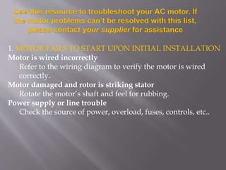 Use this resource to troubleshoot your AC motor. If
the motor problems can’t be resolved with this list,
please contact your supplier for assistance
1. MOTOR FAILS TO START UPON INITIAL INSTALLATION
Motor is wired incorrectly
Refer to the wiring diagram to verify the motor is wired
correctly.
Motor damaged and rotor is striking stator
Rotate the motor’s shaft and feel for rubbing.
Power supply or line trouble
Check the source of power, overload, fuses, controls, etc..
 