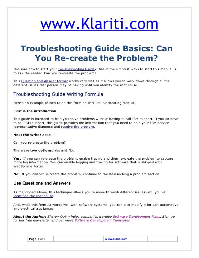 www.Klariti.com
Troubleshooting Guide Basics: Can
You Re-create the Problem?
Not sure how to start your Troubleshooting Guide? One of the simplest ways to start this manual is
to ask the reader, Can you re-create the problem?
This Question and Answer format works very well as it allows you to work down through all the
different issues that person may be having until you identify the root cause.
Troubleshooting Guide Writing Formula
Here’s an example of how to do this from an IBM Troubleshooting Manual.
First is the introduction:
This guide is intended to help you solve problems without having to call IBM support. If you do have
to call IBM support, this guide provides the information that you need to help your IBM service
representative diagnose and resolve the problem.
Next the writer asks
Can you re-create the problem?
There are two options: Yes and No.
Yes. If you can re-create the problem, enable tracing and then re-create the problem to capture
more log information. You can enable logging and tracing for software that is shipped with
WebSphere Portal.
No. If you cannot re-create the problem, continue to the Researching a problem section.
Use Questions and Answers
As mentioned above, this technique allows you to move through different issues until you’ve
identified the root cause.
And, while this formula works well with software systems, you can also modify it for car, automotive,
and electrical appliances.
About the Author: Sharon Quinn helps companies develop Software Development Plans. Sign up
for her free newsletter and get more Software Development Templates
Page 1 of 1 www.klariti.com
 
