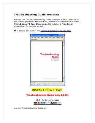 Troubleshooting Guide Template
You can use this Troubleshooting Guide template to help users detect
and correct problems with software, electrical or automotive systems.
This 12 page MS Word template also includes a Free Excel
spreadsheet for sample entries.
FYI: This is also part of the Technical Writing Template Pack.
INSTANT DOWNLOAD
Troubleshooting Guide only $4.99!
Use this Troubleshooting Guide to:
 