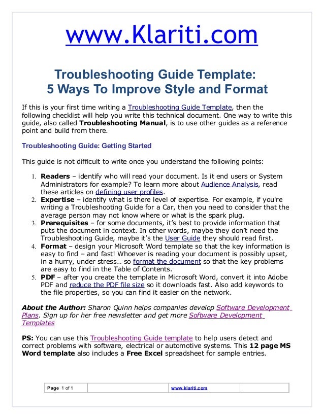 www.Klariti.com
Troubleshooting Guide Template:
5 Ways To Improve Style and Format
If this is your first time writing a Troubleshooting Guide Template, then the
following checklist will help you write this technical document. One way to write this
guide, also called Troubleshooting Manual, is to use other guides as a reference
point and build from there.
Troubleshooting Guide: Getting Started
This guide is not difficult to write once you understand the following points:
1. Readers – identify who will read your document. Is it end users or System
Administrators for example? To learn more about Audience Analysis, read
these articles on defining user profiles.
2. Expertise – identify what is there level of expertise. For example, if you're
writing a Troubleshooting Guide for a Car, then you need to consider that the
average person may not know where or what is the spark plug.
3. Prerequisites – for some documents, it’s best to provide information that
puts the document in context. In other words, maybe they don’t need the
Troubleshooting Guide, maybe it’s the User Guide they should read first.
4. Format – design your Microsoft Word template so that the key information is
easy to find – and fast! Whoever is reading your document is possibly upset,
in a hurry, under stress… so format the document so that the key problems
are easy to find in the Table of Contents.
5. PDF – after you create the template in Microsoft Word, convert it into Adobe
PDF and reduce the PDF file size so it downloads fast. Also add keywords to
the file properties, so you can find it easier on the network.
About the Author: Sharon Quinn helps companies develop Software Development
Plans. Sign up for her free newsletter and get more Software Development
Templates
PS: You can use this Troubleshooting Guide template to help users detect and
correct problems with software, electrical or automotive systems. This 12 page MS
Word template also includes a Free Excel spreadsheet for sample entries.
Page 1 of 1 www.klariti.com
 