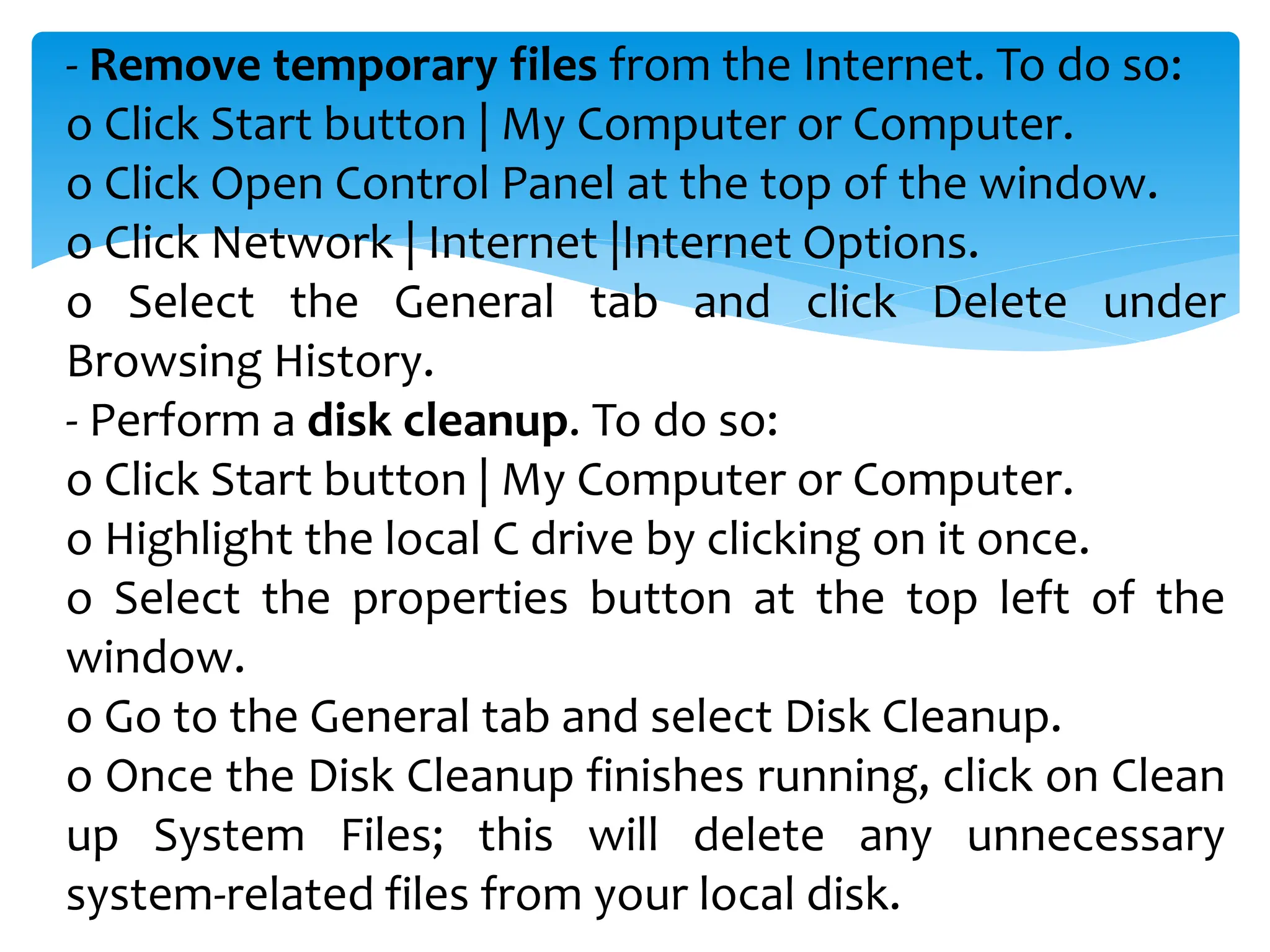 - Remove temporary files from the Internet. To do so:
o Click Start button | My Computer or Computer.
o Click Open Control Panel at the top of the window.
o Click Network | Internet |Internet Options.
o Select the General tab and click Delete under
Browsing History.
- Perform a disk cleanup. To do so:
o Click Start button | My Computer or Computer.
o Highlight the local C drive by clicking on it once.
o Select the properties button at the top left of the
window.
o Go to the General tab and select Disk Cleanup.
o Once the Disk Cleanup finishes running, click on Clean
up System Files; this will delete any unnecessary
system-related files from your local disk.
 
