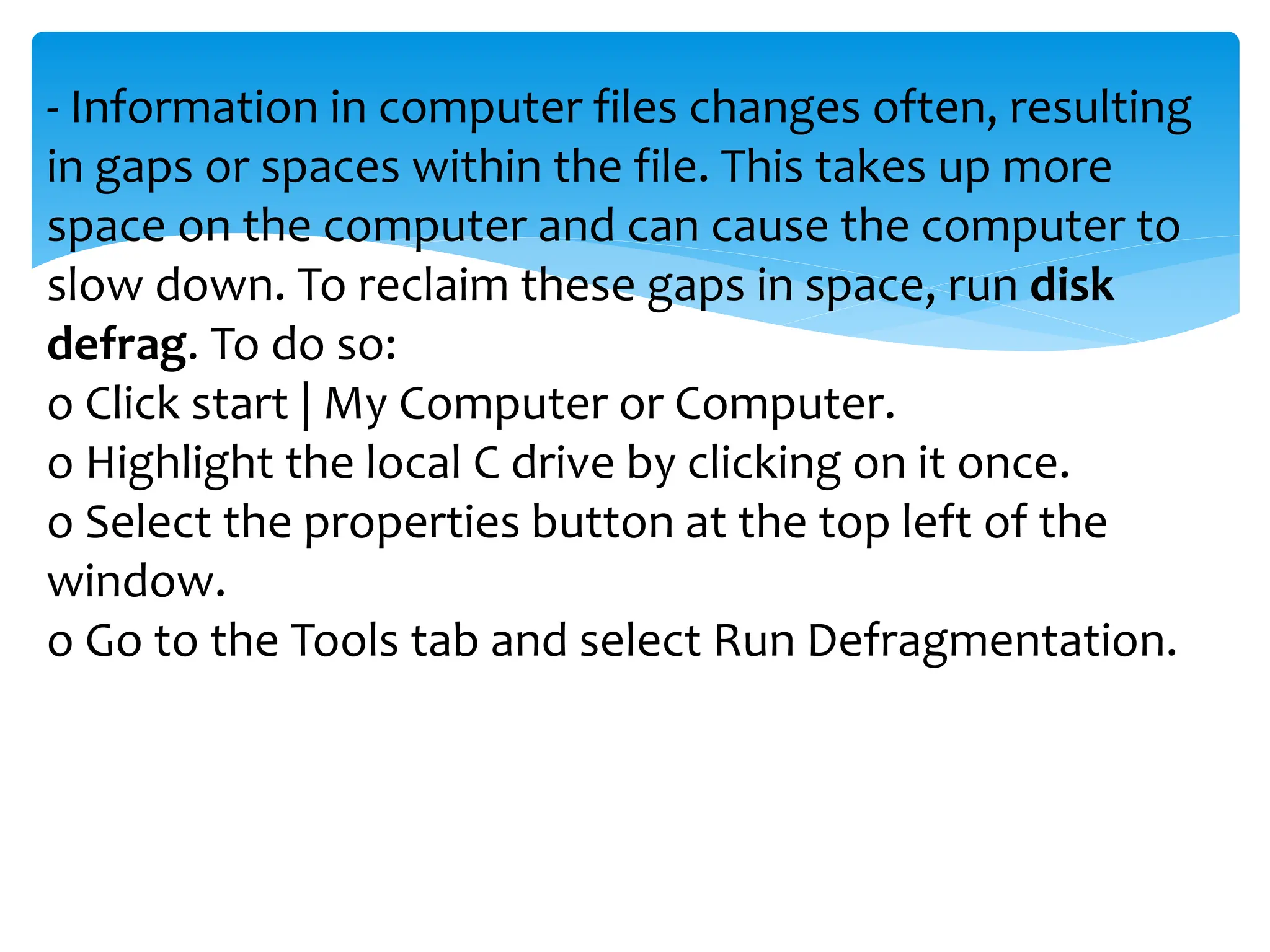- Information in computer files changes often, resulting
in gaps or spaces within the file. This takes up more
space on the computer and can cause the computer to
slow down. To reclaim these gaps in space, run disk
defrag. To do so:
o Click start | My Computer or Computer.
o Highlight the local C drive by clicking on it once.
o Select the properties button at the top left of the
window.
o Go to the Tools tab and select Run Defragmentation.
 