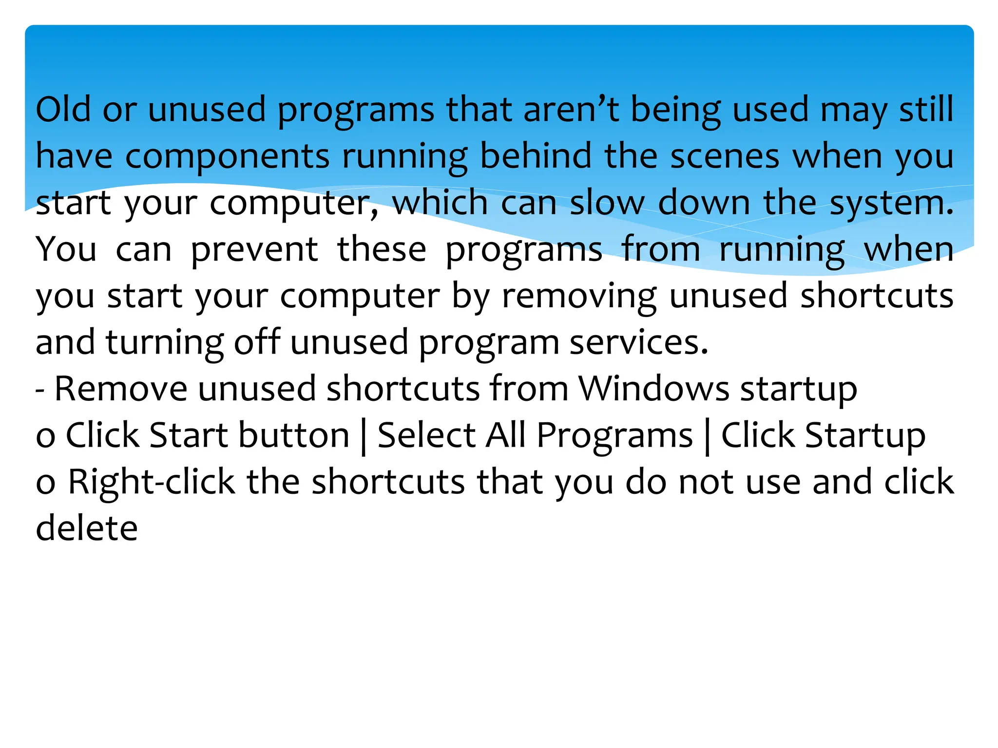 Old or unused programs that aren’t being used may still
have components running behind the scenes when you
start your computer, which can slow down the system.
You can prevent these programs from running when
you start your computer by removing unused shortcuts
and turning off unused program services.
- Remove unused shortcuts from Windows startup
o Click Start button | Select All Programs | Click Startup
o Right-click the shortcuts that you do not use and click
delete
 