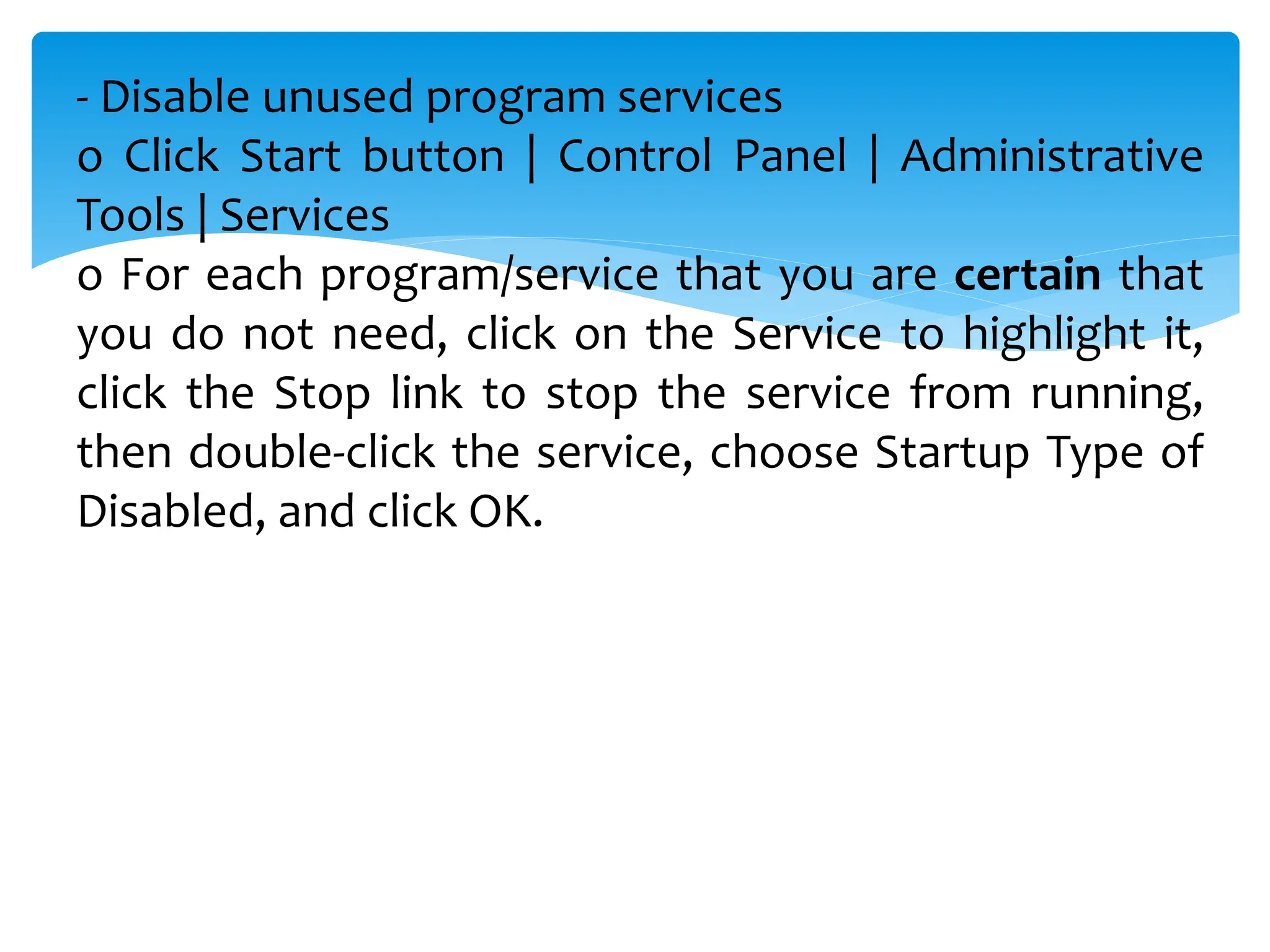- Disable unused program services
o Click Start button | Control Panel | Administrative
Tools | Services
o For each program/service that you are certain that
you do not need, click on the Service to highlight it,
click the Stop link to stop the service from running,
then double-click the service, choose Startup Type of
Disabled, and click OK.
 