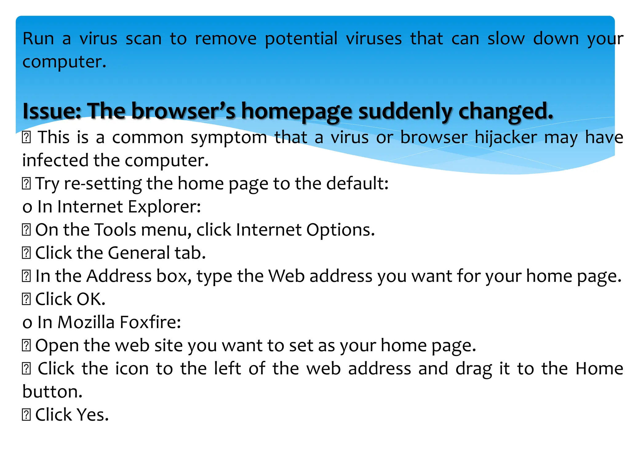Run a virus scan to remove potential viruses that can slow down your
computer.
Issue: The browser’s homepage suddenly changed.
This is a common symptom that a virus or browser hijacker may have
infected the computer.
Try re-setting the home page to the default:
o In Internet Explorer:
On the Tools menu, click Internet Options.
Click the General tab.
In the Address box, type the Web address you want for your home page.
Click OK.
o In Mozilla Foxfire:
Open the web site you want to set as your home page.
Click the icon to the left of the web address and drag it to the Home
button.
Click Yes.
 