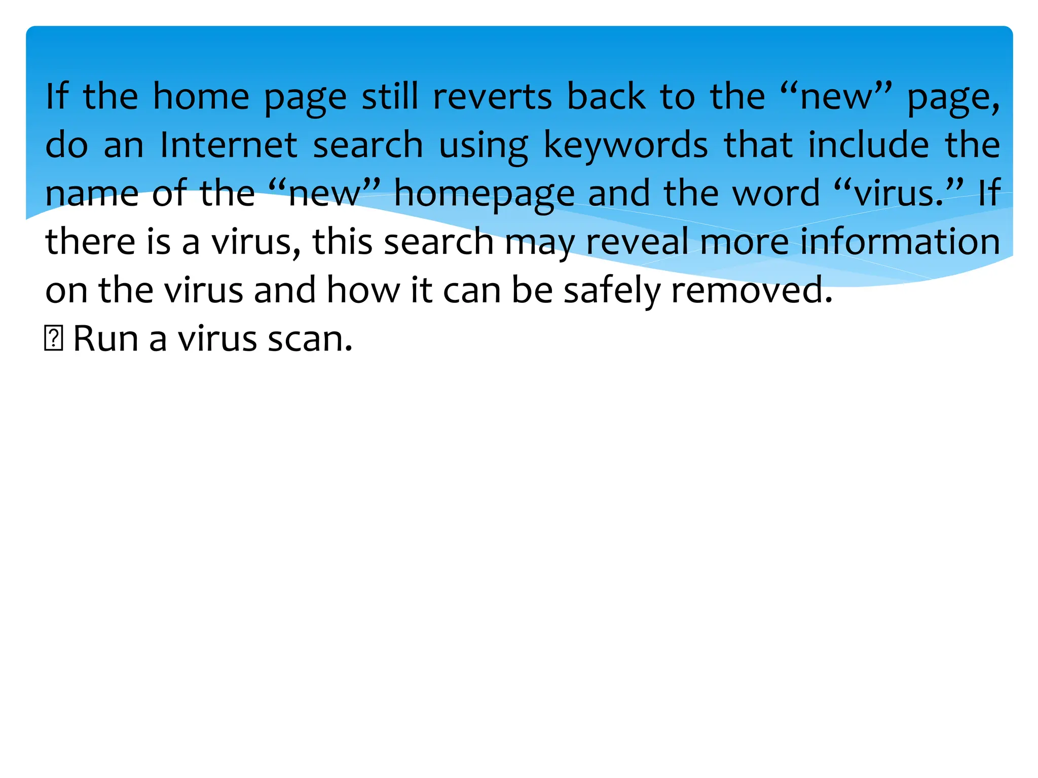If the home page still reverts back to the “new” page,
do an Internet search using keywords that include the
name of the “new” homepage and the word “virus.” If
there is a virus, this search may reveal more information
on the virus and how it can be safely removed.
Run a virus scan.
 