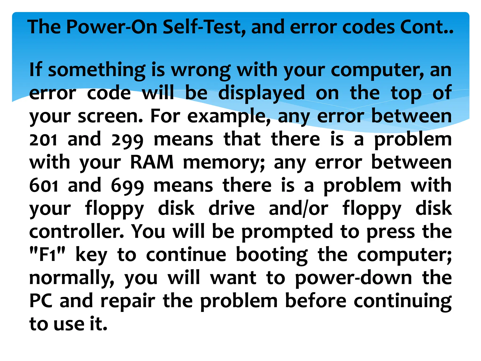 The Power-On Self-Test, and error codes Cont..
If something is wrong with your computer, an
error code will be displayed on the top of
your screen. For example, any error between
201 and 299 means that there is a problem
with your RAM memory; any error between
601 and 699 means there is a problem with
your floppy disk drive and/or floppy disk
controller. You will be prompted to press the
"F1" key to continue booting the computer;
normally, you will want to power-down the
PC and repair the problem before continuing
to use it.
 
