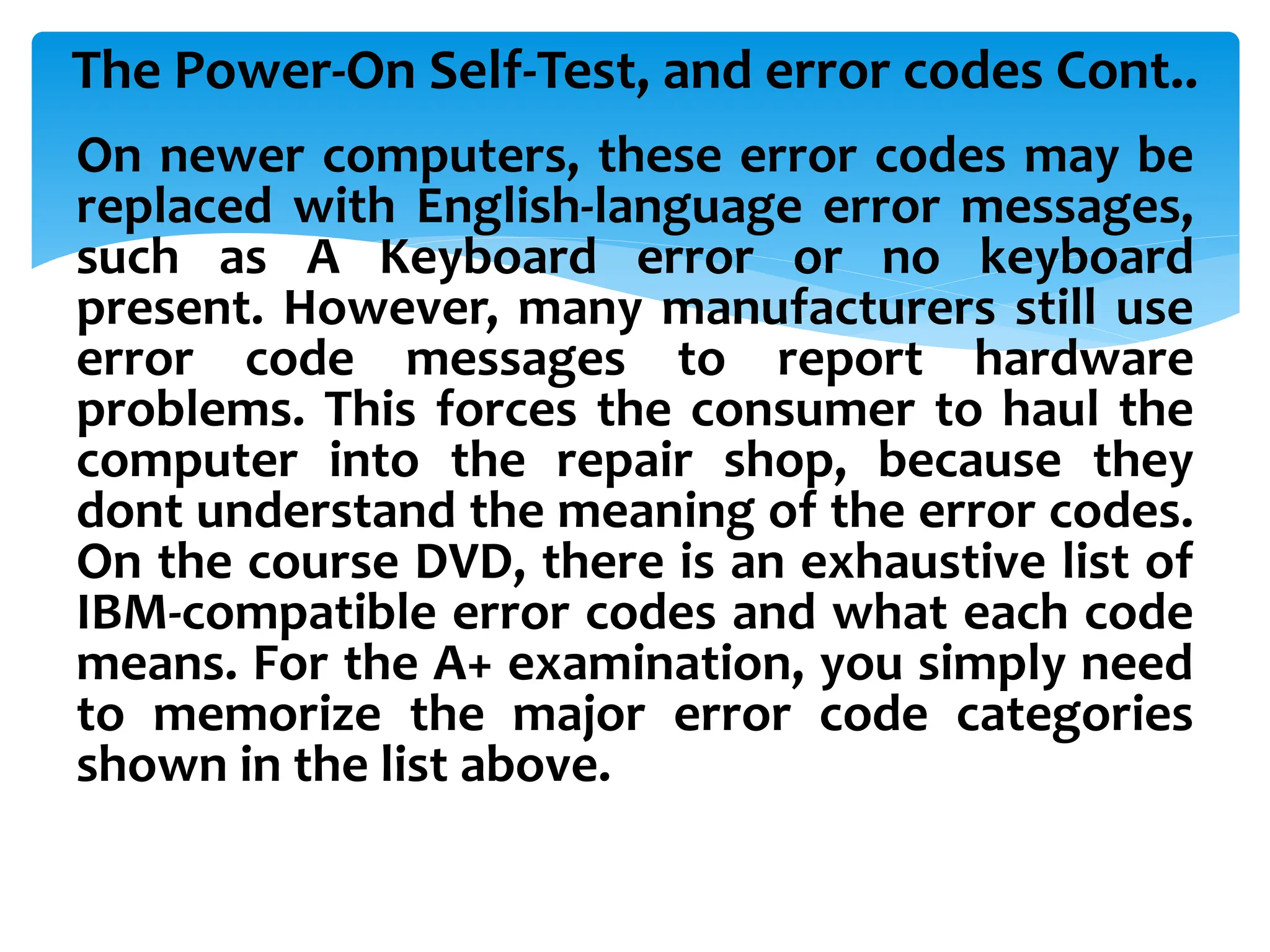 The Power-On Self-Test, and error codes Cont..
On newer computers, these error codes may be
replaced with English-language error messages,
such as A Keyboard error or no keyboard
present. However, many manufacturers still use
error code messages to report hardware
problems. This forces the consumer to haul the
computer into the repair shop, because they
dont understand the meaning of the error codes.
On the course DVD, there is an exhaustive list of
IBM-compatible error codes and what each code
means. For the A+ examination, you simply need
to memorize the major error code categories
shown in the list above.
 