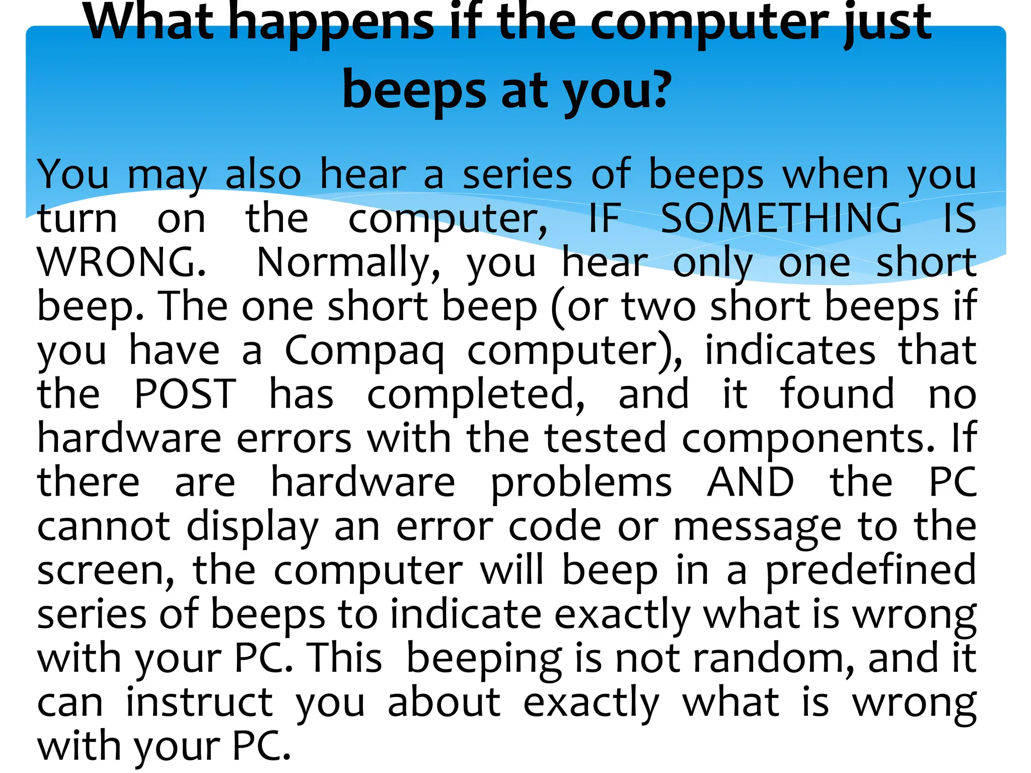 What happens if the computer just
beeps at you?
You may also hear a series of beeps when you
turn on the computer, IF SOMETHING IS
WRONG. Normally, you hear only one short
beep. The one short beep (or two short beeps if
you have a Compaq computer), indicates that
the POST has completed, and it found no
hardware errors with the tested components. If
there are hardware problems AND the PC
cannot display an error code or message to the
screen, the computer will beep in a predefined
series of beeps to indicate exactly what is wrong
with your PC. This beeping is not random, and it
can instruct you about exactly what is wrong
with your PC.
 
